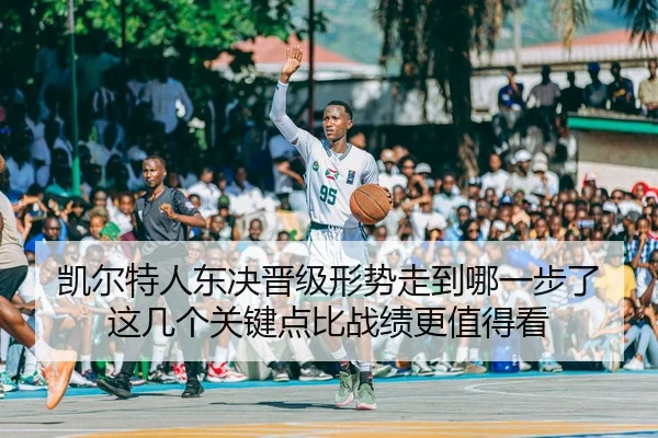 凯尔特人东决晋级形势走到哪一步了 这几个关键点比战绩更值得看